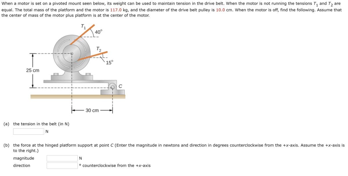 When a motor is set on a pivoted mount seen below, its weight can be used to maintain tension in the drive belt. When the motor is not running the tensions T,
and T2
are
equal. The total mass of the platform and the motor is 117.0 kg, and the diameter of the drive belt pulley is 10.0 cm. When the motor is off, find the following. Assume that
the center of mass of the motor plus platform is at the center of the motor.
T1
40°
T2
15°
25 cm
C
30 сm
(a) the tension in the belt (in N)
(b) the force at the hinged platform support at point C (Enter the magnitude in newtons and direction in degrees counterclockwise from the +x-axis. Assume the +x-axis is
to the right.)
magnitude
N
direction
counterclockwise from the +x-axis
