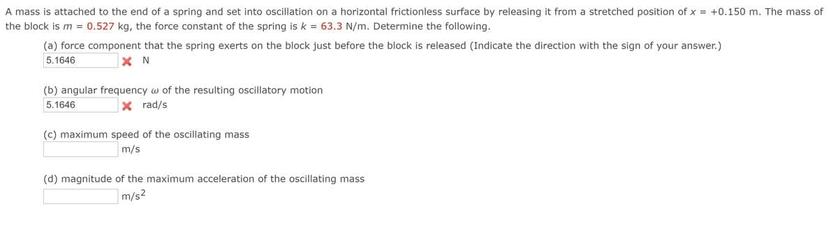 A mass is attached to the end of a spring and set into oscillation on a horizontal frictionless surface by releasing it from a stretched position of x = +0.150 m. The mass of
the block is m = 0.527 kg, the force constant of the spring is k = 63.3 N/m. Determine the following.
(a) force component that the spring exerts on the block just before the block is released (Indicate the direction with the sign of your answer.)
5.1646
X N
(b) angular frequency w of the resulting oscillatory motion
5.1646
X rad/s
(c) maximum speed of the oscillating mass
m/s
(d) magnitude of the maximum acceleration of the oscillating mass
m/s?
