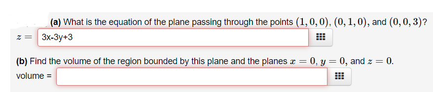 (a) What is the equation of the plane passing through the points (1,0,0), (0, 1,0), and (0, 0, 3)?
z = 3x-3y+3
(b) Find the volume of the region bounded by this plane and the planes x =
= 0, y = 0, and z =
0.
volume =
