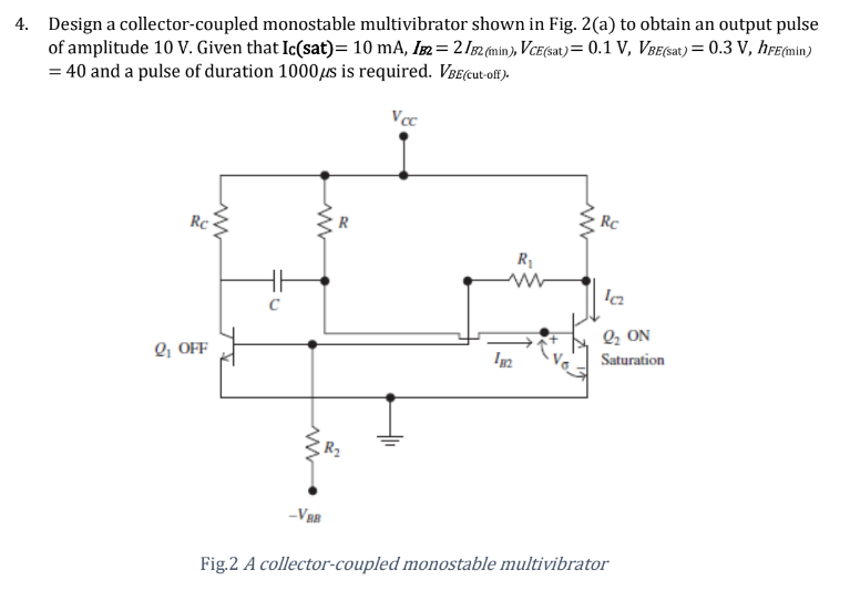 4. Design a collector-coupled monostable multivibrator shown in Fig. 2(a) to obtain an output pulse
of amplitude 10 V. Given that Ic(sat)= 10 mA, IB2 = 21B2 (min), VCE(sat) = 0.1 V, VBE(sat) = 0.3 V, hFE(min)
= 40 and a pulse of duration 1000 μs is required. VBE(cut-off).
Voc
Rc
www
ww
Rc
R₁
www
Q₁ OFF
182
ΩΣ ΟΝ
Saturation
-VBB
Fig.2 A collector-coupled monostable multivibrator