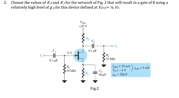 2. Choose the values of RD and Rsfor the network of Fig. 2 that will result in a gain of 8 using a
relatively high level of gmfor this device defined at Vasq=¼ VP.
VDD
+20 V
5
C₁
VH
0.1 μF
OV
RG
+
> 10 ΜΩ
RD C₂
0.1 μF
RL
• 10 ΜΩ
Cs
R$
40μF
Vp=-4 V
80s = 20μS
Ipss = 10 mA 8mo = 5 mS
Fig.2