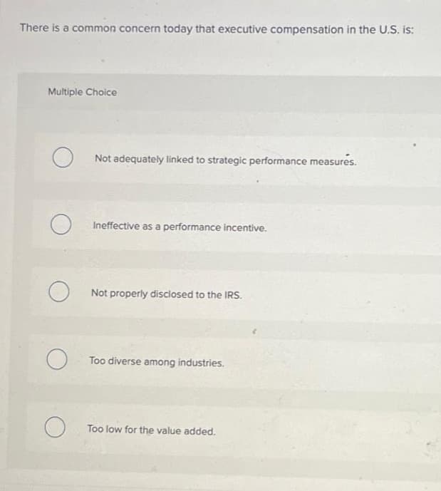 There is a common concern today that executive compensation in the U.S. is:
Multiple Choice
O
O
Not adequately linked to strategic performance measures.
Ineffective as a performance incentive.
Not properly disclosed to the IRS.
Too diverse among industries.
Too low for the value added.