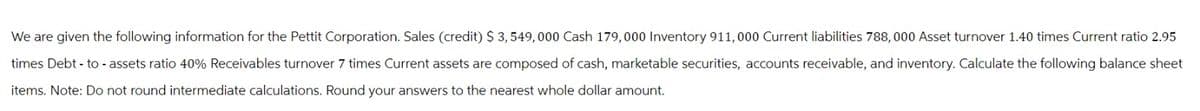 We are given the following information for the Pettit Corporation. Sales (credit) $ 3, 549,000 Cash 179,000 Inventory 911,000 Current liabilities 788, 000 Asset turnover 1.40 times Current ratio 2.95
times Debt-to-assets ratio 40% Receivables turnover 7 times Current assets are composed of cash, marketable securities, accounts receivable, and inventory. Calculate the following balance sheet
items. Note: Do not round intermediate calculations. Round your answers to the nearest whole dollar amount.