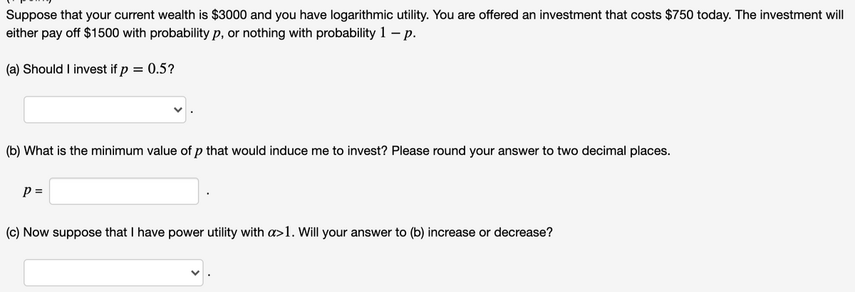 Suppose that your current wealth is $3000 and you have logarithmic utility. You are offered an investment that costs $750 today. The investment will
either pay off $1500 with probability p, or nothing with probability 1 – p.
(a) Should I invest if p = 0.5?
(b) What is the minimum value of p that would induce me to invest? Please round your answer to two decimal places.
p =
(c) Now suppose that I have power utility with a>1. Will your answer to (b) increase or decrease?
