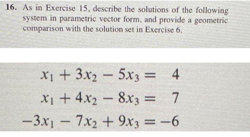 16. As in Exercise 15, describe the solutions of the following
system in parametric vector form, and provide a geometric
comparison with the solution set in Exercise 6.
X1 + 3x2 – 5x3 = 4
X1 + 4x2 –
%3D
8x3 = 7
-3x1 - 7x2 + 9x3 = -6
%3D
