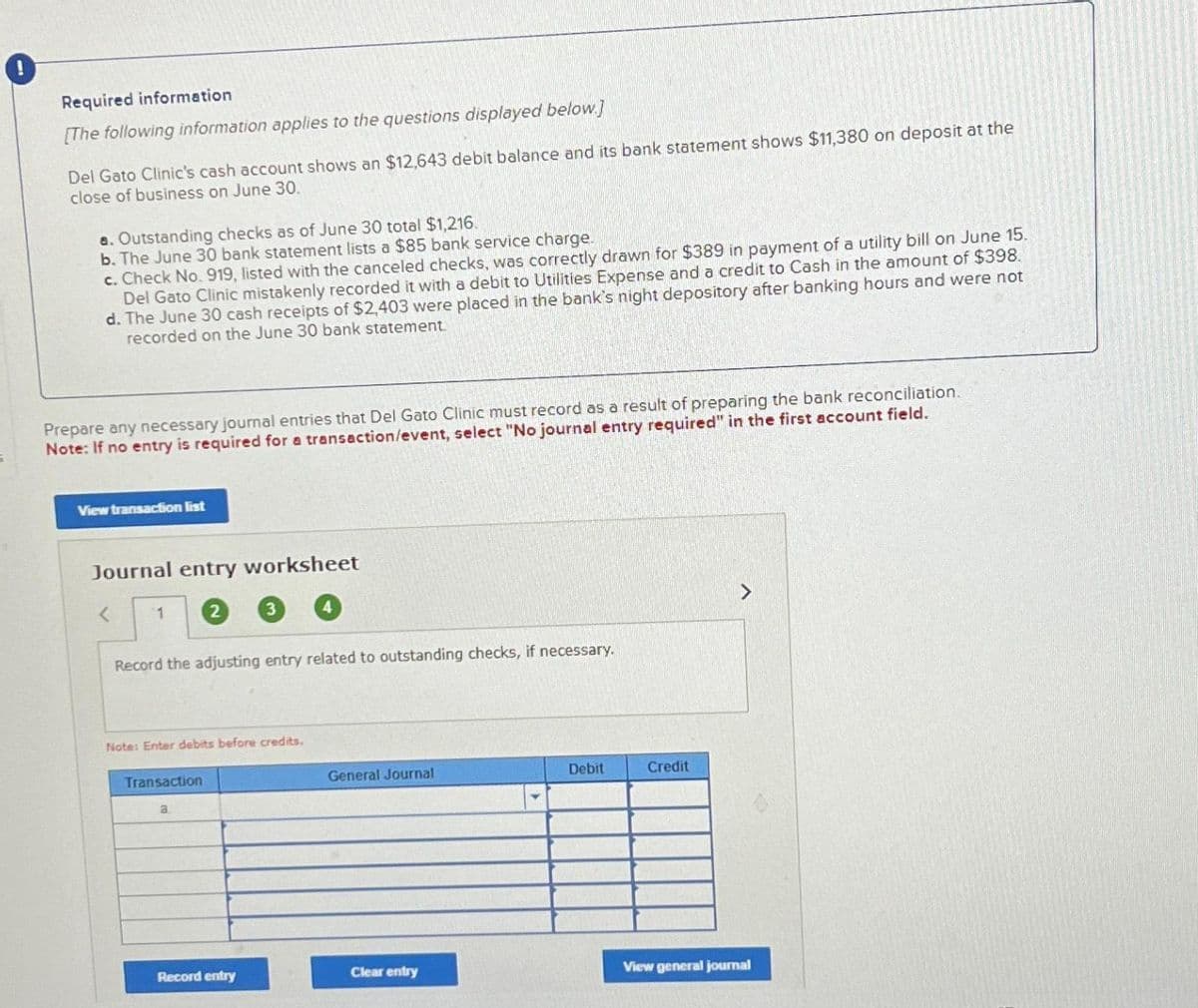 Required information
[The following information applies to the questions displayed below.]
Del Gato Clinic's cash account shows an $12,643 debit balance and its bank statement shows $11,380 on deposit at the
close of business on June 30.
a. Outstanding checks as of June 30 total $1,216.
b. The June 30 bank statement lists a $85 bank service charge.
c. Check No. 919, listed with the canceled checks, was correctly drawn for $389 in payment of a utility bill on June 15.
Del Gato Clinic mistakenly recorded it with a debit to Utilities Expense and a credit to Cash in the amount of $398.
d. The June 30 cash receipts of $2,403 were placed in the bank's night depository after banking hours and were not
recorded on the June 30 bank statement.
Prepare any necessary journal entries that Del Gato Clinic must record as a result of preparing the bank reconciliation.
Note: If no entry is required for a transaction/event, select "No journal entry required" in the first account field.
View transaction list
Journal entry worksheet
< 1
Record the adjusting entry related to outstanding checks, if necessary.
Note: Enter debits before credits.
Transaction
a
Record entry
General Journal
Clear entry
Debit
Credit
>
View general journal