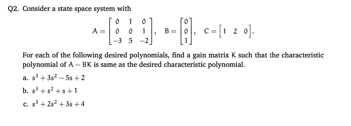 Q2. Consider a state space system with
1
c = [1 2 0].
A =
ㅇ
1
B =
-3 5
For each of the following desired polynomials, find a gain matrix K such that the characteristic
polynomial of A – BK is same as the desired characteristic polynomial.
а.
s3
+ 3s2 – 5s +2
b. s3 + s? +s +1
c. s + 2s2 + 3s +4
