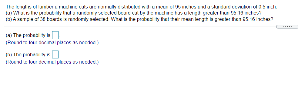 The lengths of lumber a machine cuts are normally distributed with a mean of 95 inches and a standard deviation of 0.5 inch.
(a) What is the probability that a randomly selected board cut by the machine has a length greater than 95.16 inches?
(b) A sample of 38 boards is randomly selected. What is the probability that their mean length is greater than 95.16 inches?
.....
(a) The probability is
(Round to four decimal places as needed.)
(b) The probability is
(Round to four decimal places as needed.)
