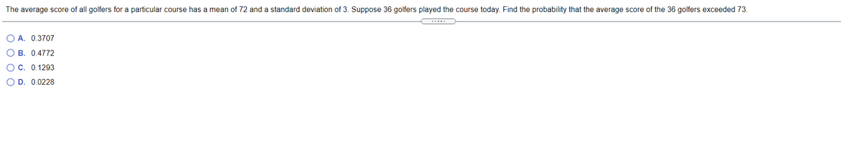 The average score of all golfers for a particular course has a mean of 72 and a standard deviation of 3. Suppose 36 golfers played the course today. Find the probability that the average score of the 36 golfers exceeded 73.
O A. 0.3707
O B. 0.4772
OC. 0.1293
O D. 0.0228
