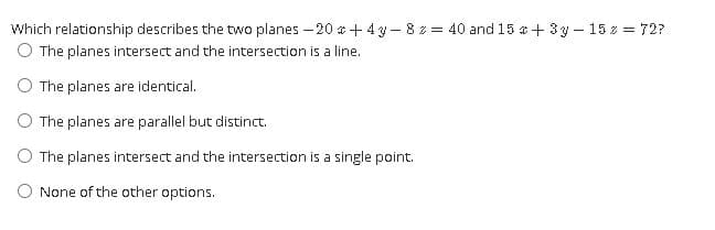 Which relationship describes the two planes – 20 a + 4 y- 8 z = 40 and 15 a+ 3y – 15 z = 72?
O The planes intersect and the intersection is a line.
O The planes are identical.
O The planes are parallel but distinct.
O The planes intersect and the intersection is a single point.
O None of the other options.
