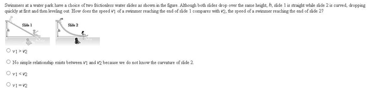 Swimmers at a water park have a choice of two frictionless water slides as shown in the figure. Although both slides drop over the same height, h, slide 1 is straight while slide 2 is curved, dropping
quickly at first and then leveling out. How does the speed V1 of a swimmer reaching the end of slide 1 compares with V2, the speed of a swimmer reaching the end of slide 2?
Slide 1
Slide 2
O v1 > V2
O No simple relationship exists between V1 and V2 because we do not know the curvature of slide 2.
O v1 < V2
O v1 =V2
