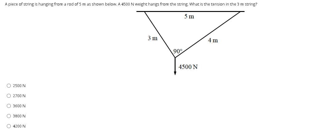 A piece of string is hanging from a rod of 5 m as shown below. A 4500 N weight hangs from the string. What is the tension in the 3 m string?
5 m
3 m
4 m
90°
4500 N
O 2500 N
O 2700 N
O 3600 N
O 3800 N
O 4200 N
O o o O o
