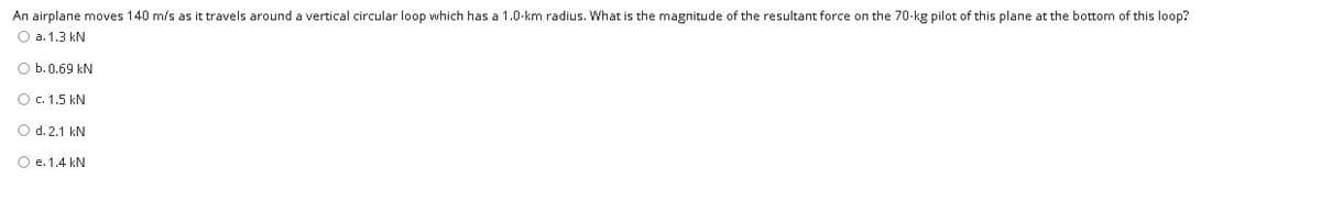 An airplane moves 140 m/s as it travels around a vertical circular loop which has a 1.0-km radius. What is the magnitude of the resultant force on the 70-kg pilot of this plane at the bottom of this loop?
O a. 1.3 kN
O b.0.69 kN
Oc. 1.5 kN
O d. 2.1 kN
O e. 1.4 kN
