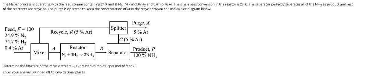 The Haber process is operating with the feed stream containing 24.9 mol.% N2, 74.7 mol.% H2 and 0.4 mol.% Ar. The single pass conversion in the reactor is 26 %. The separator perfectly separates all of the NH3 as product and rest
of the reactants are recycled. The purge is operated to keep the concentration of Ar in the recycle stream at 5 mol.%. See diagram below.
Purge, X
Splitter
Feed, F = 100
24.9 % N2
74.7 % H2
Recycle, R (5 % Ar)
5% Ar
C (5 % Ar)
0.4 % Ar
Reactor
A
Mixer
B
Product, P
100 % NH3
N, + 3H, → 2NH,
Separator
Determine the flowrate of the recycle stream R, expressed as moles R per mol of feed F.
Enter your answer rounded off to two decimal places.
