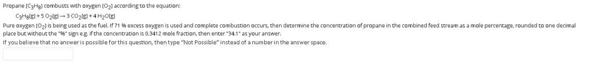Propane (C3H9) combusts with oxygen (02) according to the equation:
C3Hglg) + 5 02(g) 3 CO2(g) +4 H2otg)
Pure oxygen (O2) is being used as the fuel. If 71 % excess oxygen is used and complete combustion occurs, then determine the concentration of propane in the combined feed stream as a mole percentage, rounded to one decimal
place but without the "" sign e.g. if the concentration is 0.3412 mole fraction, then enter "34.1" as your answer.
If you believe that no answer is possible for this question, then type "Not Possible" instead of a number in the answer space.
