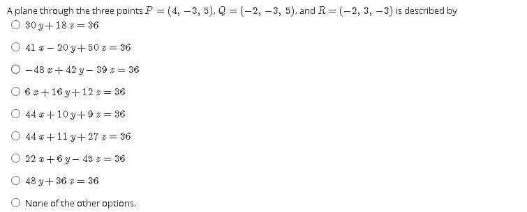 A plane through the three points P = (4, -3, 5), Q = (-2, -3, 5), and R= (-2, 3, -3) is described by
O 30 y+18 z = 36
O 41 * – 20 y+ 50 z = 36
O -48 *+ 42 y – 39 z = 36
O 6 & +16 y+12 z = 36
O 44 *+10 y+ 9z = 36
O 44 *+11 y+27 z = 36
O 22 a +6 y - 45 z = 36
O 48 y+ 36 z = 36
O None of the other options.
