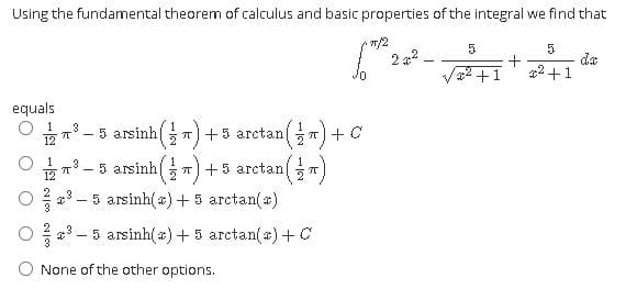 Using the fundamental theorem of calculus and basic properties of the integral we find that
7/2
2 2
5
da
2 +1
equals
- 5 arsinh )
T+5 arctan
T) + C
- 5 arsinh T+5 arctan
*3 – 5 arsinh(a) +5 arctan(a)
* - 5 arsinh(a)+5 arctan(a)+C
None of the other options.
3.
