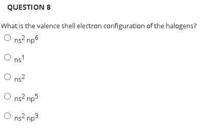 QUESTION 8
What is the valence shell electron configuration of the halogens?
O ns? np6
O ns'
O ns?
O ns? np5
O ns? np3
