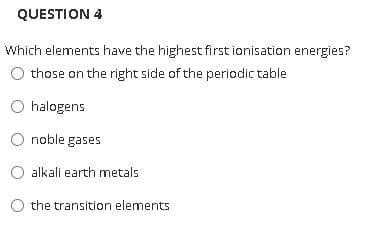 QUESTION 4
Which elements have the highest first ionisation energies?
those on the right side of the periodic table
O halogens
noble gases
O alkali earth metals
O the transition elements
