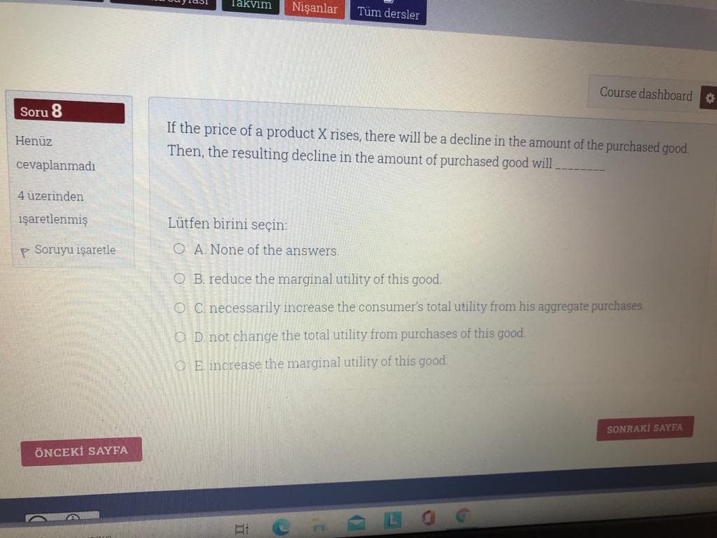Takvim
Nişanlar
Tüm dersler
Course dashboard
Soru 8
If the price of a product X rises, there will be a decline in the amount of the purchased good.
Then, the resulting decline in the amount of purchased good will
Henüz
cevaplanmadı
4 üzerinden
işaretlenmiş
Lütfen birini seçin:
P Soruyu işaretle
O A. None of the answers.
O B. reduce the marginal utility of this good.
O C. necessarily increase the consumer's total utility from his aggregate purchases.
O D not change the total utility from purchases of this good.
OE increase the marginal utility of this good.
SONRAKİ SAYFA
ÖNCEKİ SAYFA
