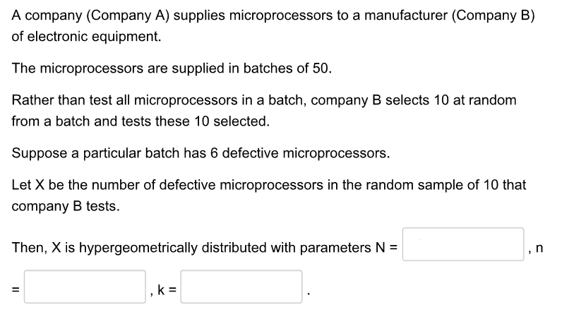 A company (Company A) supplies microprocessors to a manufacturer (Company B)
of electronic equipment.
The microprocessors are supplied in batches of 50.
Rather than test all microprocessors in a batch, company B selects 10 at random
from a batch and tests these 10 selected.
Suppose a particular batch has 6 defective microprocessors.
Let X be the number of defective microprocessors in the random sample of 10 that
company B tests.
Then, X is hypergeometrically distributed with parameters N =
,n
, k =
II
