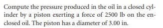 Compute the pressure produced in the oil in a closed cyl-
inder by a piston exerting a force of 2500 lb on the en-
closed oil. The piston has a diameter of 3.00 in.
