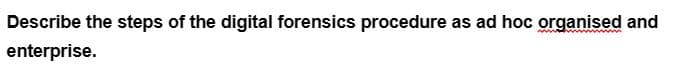 Describe the steps of the digital forensics procedure as ad hoc organised and
enterprise.