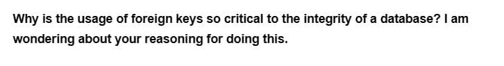 Why is the usage of foreign keys so critical to the integrity of a database? I am
wondering about your reasoning for doing this.