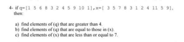 4-if q-11 5 6 8 3 2 4 5 9 10 11,x-[ 3 5 7 8 3 1 2 4 11 5:9).
then:
a) find elements of (q) that are greater than 4.
b) find elements of (q) that are equal to those in (x).
c) find elements of (x) that are less than or equal to 7.