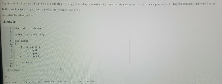 Implement a function shout that prints a line consisting of a string followed by three exclamation marks. For example, shout ("Hello") should print no110111. The function should not return a value.
In the main function, call your function twice, once for each input string.
Complete the following file:
shout.cpp
1
2
3
4
5
6
7
8
9
#include <iostream>
Error:
using namespace std;
int main()
{
10
11
12
13
Suomi Query
string input1;
cin >> input1;
string input2;
cin >> input 2;
return 0;
shout.cpp: Define a function named ehout that done het zetuco a valias.