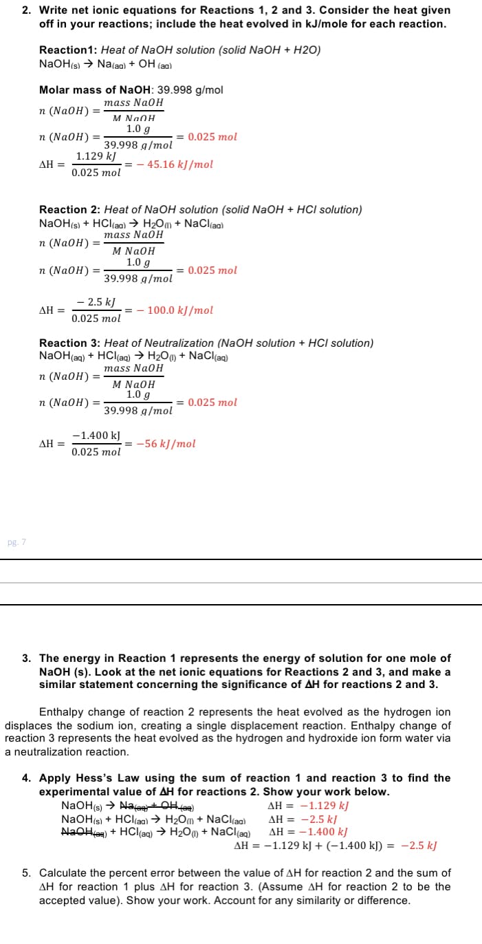 2. Write net ionic equations for Reactions 1, 2 and 3. Consider the heat given
off in your reactions; include the heat evolved in kJ/mole for each reaction.
Reaction1: Heat of NaOH solution (solid NaOH + H2O)
NaOH(s) > Na(ag) + OH (aa)
Molar mass of NaOH: 39.998 g/mol
mass NaOH
п (Na0H) 3D
M NaOH
1.0 g
п (NaOH)
= 0.025 mol
39.998 g/mol
1.129 kJ
ΔΗ -
-= - 45.16 kJ /mol
0.025 mol
Reaction 2: Heat of NaOH solution (solid NaOH + HCI solution)
NaOH(s) + HCl(ag) → H2Oa) + NaClao)
mass NaOH
п (NaOH) %3D
M NaOH
1.0 g
п (Na0H)
= 0.025 mol
39.998 g/mol
- 2.5 k)
ΔΗ
100.0 kJ/mol
25:
Reaction 3: Heat of Neutralization (NaOH solution + HCI solution)
NaOH(ag) + HCl(ag) → H200 + NaCl(ag)
mass NaOH
п (NaOH) 3D
M NaOH
1.0 g
п (Na0H) %3
= 0.025 mol
39.998 g/mol
-1.400 kJ
ΔΗ-
-56 kJ /mol
0.025 mol
pg. 7
3. The energy in Reaction 1 represents the energy of solution for one mole of
NaOH (s). Look at the net ionic equations for Reactions 2 and 3, and make a
similar statement concerning the significance of AH for reactions 2 and 3.
Enthalpy change of reaction 2 represents the heat evolved as the hydrogen ion
displaces the sodium ion, creating a single displacement reaction. Enthalpy change of
reaction 3 represents the heat evolved as the hydrogen and hydroxide ion form water via
a neutralization reaction.
4. Apply Hess's Law using the sum of reaction 1 and reaction 3 to find the
experimental value of AH for reactions 2. Show your work below.
NaOH(s) → AlaaetOHfe9)
NaOH(s) + HCl(aa) → H2Om + NaCl(a)
AlaOHag) + HCl(ag) → H200 + NaCl(ag)
AH = -1.129 kJ
AH = -2.5 k]
AH = -1.400 kJ
AH = -1.129 kJ + (-1.400 kJ) = -2.5 kJ
5. Calculate the percent error between the value of AH for reaction 2 and the sum of
AH for reaction 1 plus AH for reaction 3. (Assume AH for reaction 2 to be the
accepted value). Show your work. Account for any similarity or difference.
