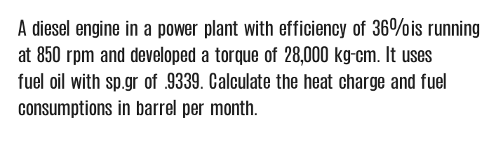 A diesel engine in a power plant with efficiency of 36%is running
at 850 rpm and developed a torque of 28,000 kg-cm. It uses
fuel oil with sp.gr of .9339. Calculate the heat charge and fuel
consumptions in barrel per month.
