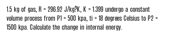 1.5 kg of gas, R = 296.92 J/kg?K, K = 1.399 undergo a constant
volume process from P1 = 500 kpa, ti = 18 degrees Celsius to P2 =
1500 kpa. Calculate the change in internal energy.
%3D
%3D
