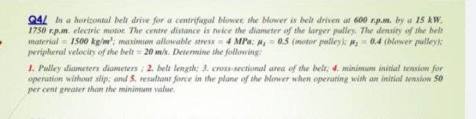 Q4/ in a horizontal belt drive for a centrifugal blower, the blower is beit driven at 600 r.p.m. by a 15 kW,
1750 r.p.m. electric motor. The centre distance is nwice the diameter of the larger pulley. The density of the belt
material = 1500 kg/m: maximum allowable stress = 4 MPa; u, = 0.5 (motor pulley);: # = 0.4 (blower pulley);
peripheral velocity of the belt = 20 mis. Determine the following:
1. Pulley diameters diameters : 2. belt length: 3. cross-sectional area of the belt; 4. minimum initial tension for
operation without slip: and 5. resultant force in the plane of the blower when operating with an initial sension 50
per cent greater than the minimum value.
