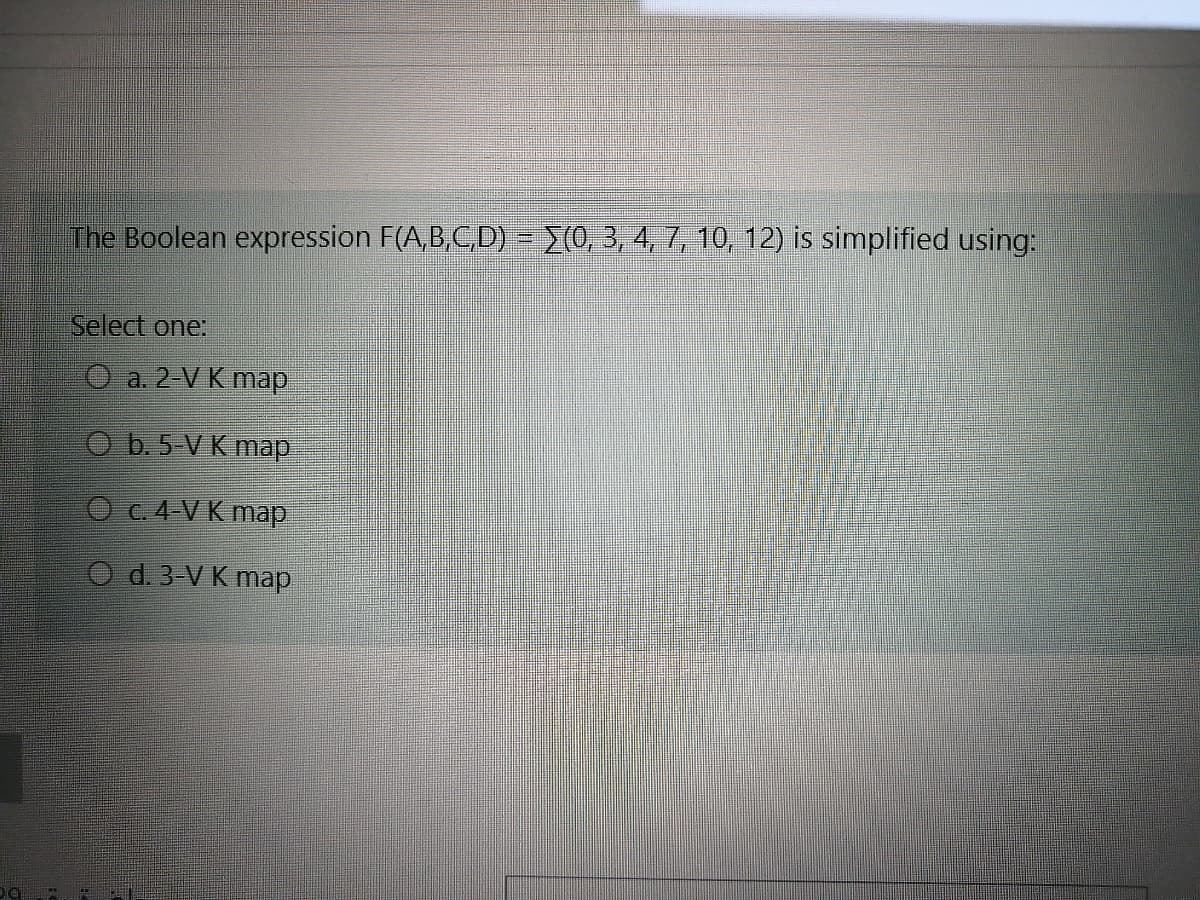 The Boolean expression F(A,B,C,D) - (0, 3, 4, 7, 10, 12) is simplified using:
Select one:
O a. 2-V K map
O b. 5-V K map
O C.4 V K map
O d. 3-V K map
