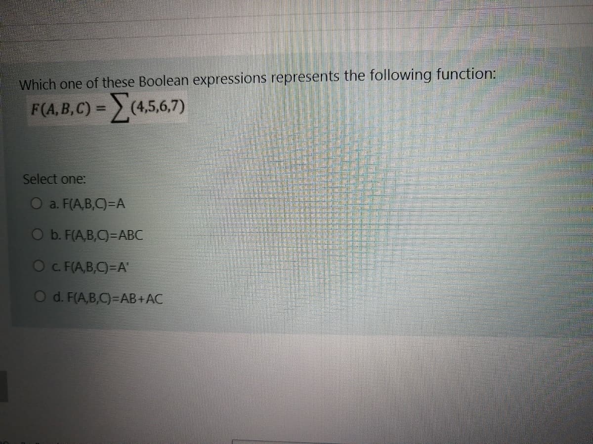 Which one of these Boolean expressions represents the following function:
F(A,B, C) =
asa7
(4,5,6,7)
Select one:
O a. F(A,B,C)=A
O b. F(A,B,C)=ABC
Oc. F(A,B,C)=A
O d. F(A,B,C)=AB+ AC
