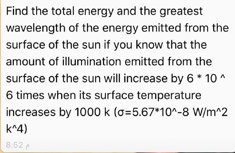 Find the total energy and the greatest
wavelength of the energy emitted from the
surface of the sun if you know that the
amount of illumination emitted from the
surface of the sun will increase by 6 * 10 ^
6 times when its surface temperature
increases by 1000 k (o=5.67*10^-8 W/m^2
k^4)
8:52 P
