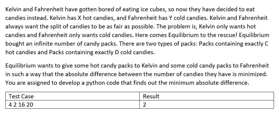 Kelvin and Fahrenheit have gotten bored of eating ice cubes, so now they have decided to eat
candies instead. Kelvin has X hot candies, and Fahrenheit has Y cold candies. Kelvin and Fahrenheit
always want the split of candies to be as fair as possible. The problem is, Kelvin only wants hot
candies and Fahrenheit only wants cold candies. Here comes Equilibrium to the rescue! Equilibrium
bought an infinite number of candy packs. There are two types of packs: Packs containing exactly C
hot candies and Packs containing exactly D cold candies.
Equilibrium wants to give some hot candy packs to Kelvin and some cold candy packs to Fahrenheit
in such a way that the absolute difference between the number of candies they have is minimized.
You are assigned to develop a python code that finds out the minimum absolute difference.
Test Case
Result
42 16 20
