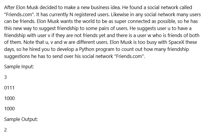 After Elon Musk decided to make a new business idea. He found a social network called
"Friends.com". It has currently N registered users. Likewise in any social network many users
can be friends. Elon Musk wants the world to be as super connected as possible, so he has
this new way to suggest friendship to some pairs of users. He suggests user u to have a
friendship with user v if they are not friends yet and there is a user w who is friends of both
of them. Note that u, v and w are different users. Elon Musk is too busy with SpaceX these
days, so he hired you to develop a Python program to count out how many friendship
suggestions he has to send over his social network "Friends.com".
Sample Input:
3
0111
1000
1000
Sample Output:
2
