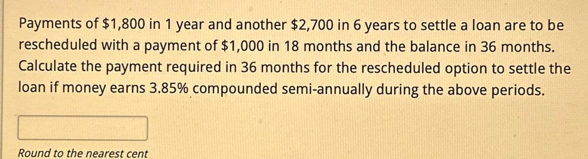 Payments of $1,800 in 1 year and another $2,700 in 6 years to settle a loan are to be
rescheduled with a payment of $1,000 in 18 months and the balance in 36 months.
Calculate the payment required in 36 months for the rescheduled option to settle the
loan if money earns 3.85% compounded semi-annually during the above periods.
Round to the nearest cent