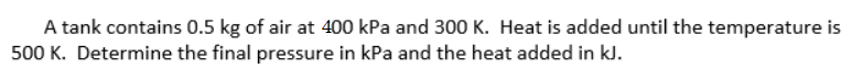 A tank contains 0.5 kg of air at 400 kPa and 300 K. Heat is added until the temperature is
500 K. Determine the final pressure in kPa and the heat added in kJ.
