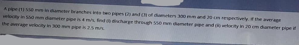 A pipe (1) 550 mm in diameter branches into two pipes (2) and (3) of diameters 300 mm and 20 cm respectively. If the average
velocity in 550 mm diameter pipe is 4 m/s, find (i) discharge through 550 mm diameter pipe and (ii) velocity in 20 cm diameter pipe if
the average velocity in 300 mm pipe is 2.5 m/s.
