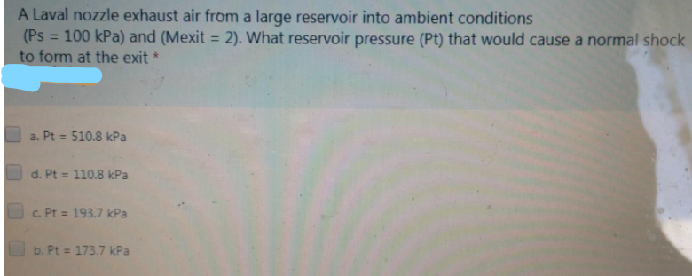 A Laval nozzle exhaust air from a large reservoir into ambient conditions
(Ps
= 100 kPa) and (Mexit = 2). What reservoir pressure (Pt) that would cause a normal shock
%3D
to form at the exit *
a. Pt = 510.8 kPa
O d. Pt = 110.8 kPa
c. Pt = 193.7 kPa
%3D
O b. Pt = 173.7 kPa
