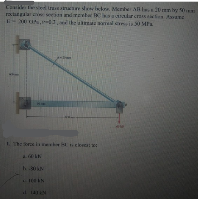 Consider the steel truss structure show below. Member AB has a 20 mm by 50 mm
rectangular cross section and member BC has a circular cross section. Assume
E
200 GPa,v=0.3, and the ultimate normal stress is 50 MPa.
%3D
d=20mim
600 mm
50 mm
60 KN
1. The force in member BC is closest to:
a. 60 kN
b.-80 kN
c. 100 kN
d. 140 kN
