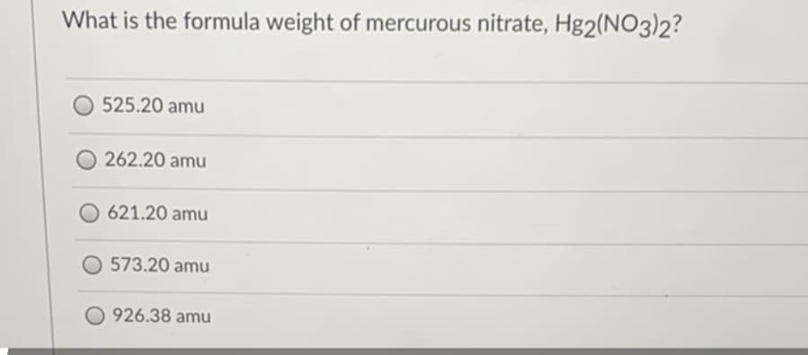 What is the formula weight of mercurous nitrate, Hg2(NO3)2?
O 525.20 amu
262.20 amu
621.20 amu
573.20 amu
O 926.38 amu
