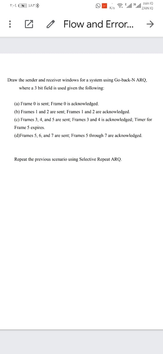 令all 3al,
zain IQ
K/s
ZAIN IQ
O Flow and Error...
Draw the sender and receiver windows for a system using Go-back-N ARQ,
where a 3 bit field is used given the following:
(a) Frame 0 is sent; Frame 0 is acknowledged.
(b) Frames 1 and 2 are sent; Frames 1 and 2 are acknowledged.
(c) Frames 3, 4, and 5 are sent; Frames 3 and 4 is acknowledged; Timer for
Frame 5 expires.
(d)Frames 5, 6, and 7 are sent; Frames 5 through 7 are acknowledged.
Repeat the previous scenario using Selective Repeat ARQ.
