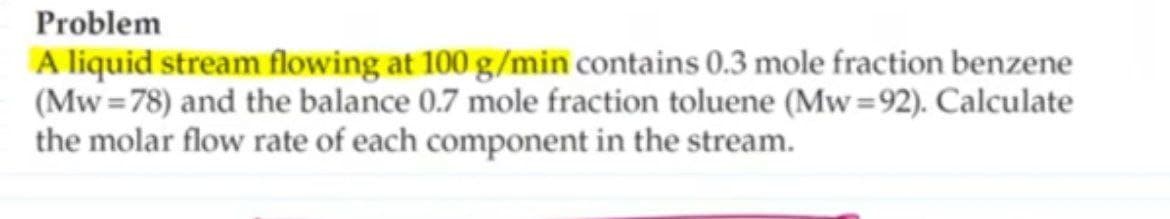 Problem
A liquid stream flowing at 100 g/min contains 0.3 mole fraction benzene
(Mw=78) and the balance 0.7 mole fraction toluene (Mw=92). Calculate
the molar flow rate of each component in the stream.
