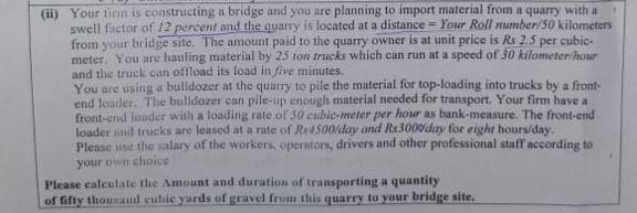 (ii) Your lirnm is constructing a bridge and you are planning to import material from a quarry with a
swell factor of 12 percent and the quarry is located at a distance = Your Roll number/50 kilometers
from your bridge site. The amount paid to the quarry owner is at unit price is Rs 2.5 per cubic-
meter, You are hauling material by 25 ton trucks which can run at a speed of 30 kilometer hour
and the truck can offload its load in five minutes.
You are using a bulldozer at the quarry to pile the material for top-loading into trucks by a front-
end loader, The bulldozer can pile-up enough material needed for transport. Your firm have a
front-end londer with a loading rate of 30 cubio-meter per hour as bank-measure. The front-end
loader and trucks are leased at a rate of Re4500lday and Rs3000day for eight hours/day.
Please use the salary of the workers, operators, drivers and other professional staff according to
your own choice
Please calculate the Amount and duration of transporting a quantity
of fifty thousand eutie yards of gravel from this quarry to your bridge site,
