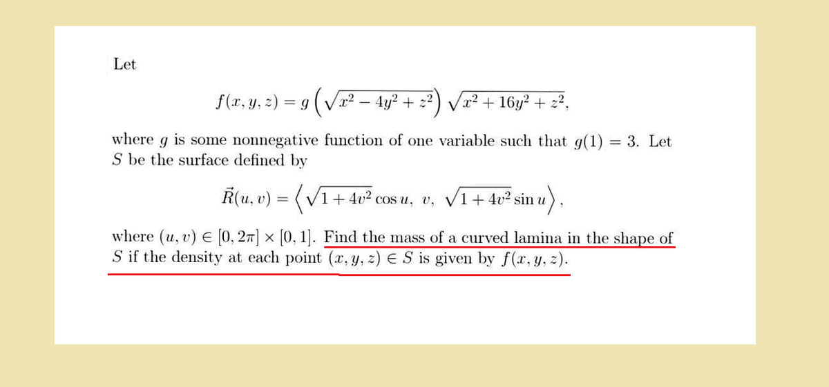 Let
f(x, y, z) = 9 (√√x² − 4y² + 2²
V
x² + 16y² + 2²,
where g is some nonnegative function of one variable such that g(1) = 3. Let
S be the surface defined by
R(u, v) = (√√1 +4v² cos u, v, √1+
inu),
√1 +4v² sin
X
where (u, v) [0, 2π] × [0, 1]. Find the mass of a curved lamina in the shape of
S if the density at each point (x, y, z) ES is given by f(x, y, z).