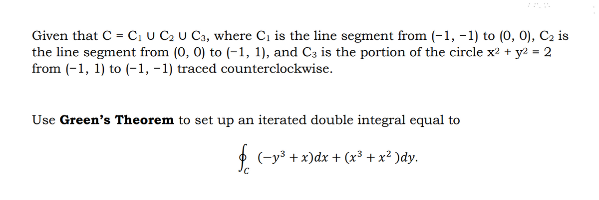 Given that C = C₁ U C₂ U C3, where C₁ is the line segment from (-1, −1) to (0, 0), C₂ is
the line segment from (0, 0) to (−1, 1), and C3 is the portion of the circle x² + y² = 2
from (-1, 1) to (-1, −1) traced counterclockwise.
Use Green's Theorem to set up an iterated double integral equal to
§ (−y³ + x)dx + (x³ + x² )dy.